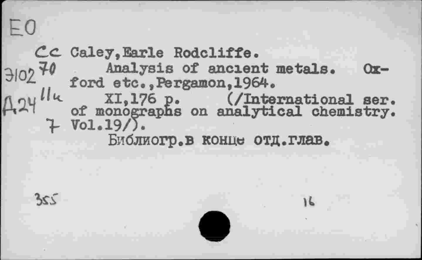 ﻿Е.0
ЭЮ2?<
Д2.ч'к
Galey,Earle Rodcliffе.
Analysis of ancient metals. Oxford etc.,Pergamon,1964.
XI,176 p.	(/International ser.
of monographs on analytical chemistry. V01.19/Ï.
Библиогр.в конце отд.глав.